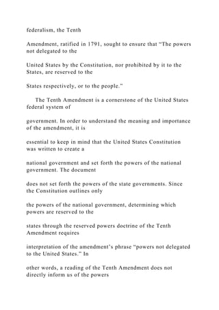 federalism, the Tenth
Amendment, ratified in 1791, sought to ensure that “The powers
not delegated to the
United States by the Constitution, nor prohibited by it to the
States, are reserved to the
States respectively, or to the people.”
The Tenth Amendment is a cornerstone of the United States
federal system of
government. In order to understand the meaning and importance
of the amendment, it is
essential to keep in mind that the United States Constitution
was written to create a
national government and set forth the powers of the national
government. The document
does not set forth the powers of the state governments. Since
the Constitution outlines only
the powers of the national government, determining which
powers are reserved to the
states through the reserved powers doctrine of the Tenth
Amendment requires
interpretation of the amendment’s phrase “powers not delegated
to the United States.” In
other words, a reading of the Tenth Amendment does not
directly inform us of the powers
 