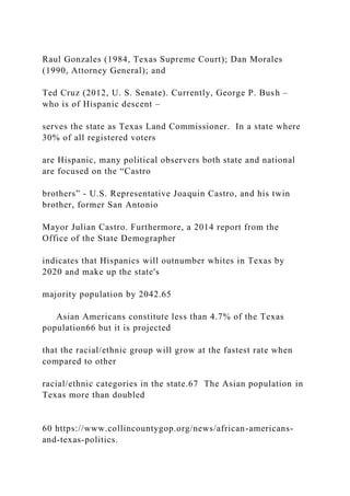 Raul Gonzales (1984, Texas Supreme Court); Dan Morales
(1990, Attorney General); and
Ted Cruz (2012, U. S. Senate). Currently, George P. Bush –
who is of Hispanic descent –
serves the state as Texas Land Commissioner. In a state where
30% of all registered voters
are Hispanic, many political observers both state and national
are focused on the “Castro
brothers” - U.S. Representative Joaquin Castro, and his twin
brother, former San Antonio
Mayor Julian Castro. Furthermore, a 2014 report from the
Office of the State Demographer
indicates that Hispanics will outnumber whites in Texas by
2020 and make up the state's
majority population by 2042.65
Asian Americans constitute less than 4.7% of the Texas
population66 but it is projected
that the racial/ethnic group will grow at the fastest rate when
compared to other
racial/ethnic categories in the state.67 The Asian population in
Texas more than doubled
60 https://www.collincountygop.org/news/african-americans-
and-texas-politics.
 