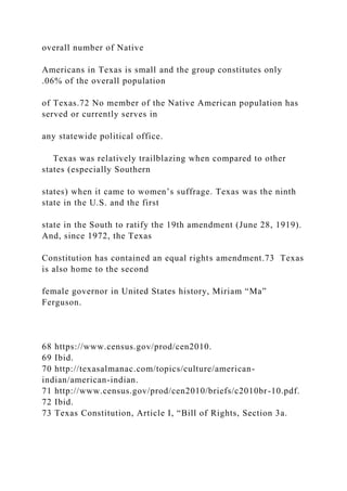 overall number of Native
Americans in Texas is small and the group constitutes only
.06% of the overall population
of Texas.72 No member of the Native American population has
served or currently serves in
any statewide political office.
Texas was relatively trailblazing when compared to other
states (especially Southern
states) when it came to women’s suffrage. Texas was the ninth
state in the U.S. and the first
state in the South to ratify the 19th amendment (June 28, 1919).
And, since 1972, the Texas
Constitution has contained an equal rights amendment.73 Texas
is also home to the second
female governor in United States history, Miriam “Ma”
Ferguson.
68 https://www.census.gov/prod/cen2010.
69 Ibid.
70 http://texasalmanac.com/topics/culture/american-
indian/american-indian.
71 http://www.census.gov/prod/cen2010/briefs/c2010br-10.pdf.
72 Ibid.
73 Texas Constitution, Article I, “Bill of Rights, Section 3a.
 