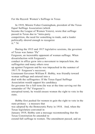 For the Record: Women’s Suffrage in Texas
In 1919, Minnie Fisher Cunningham, president of the Texas
Equal Suffrage Association (which
became the League of Women Voters), wrote that suffrage
passed in Texas due to “intra-party
competition, the need for something to trade, and a leader
politically shrewd enough to recognize
it.” 74
During the 1915 and 1917 legislative sessions, the governor
of Texas was James “Pa”
Ferguson, an inexorable opponent of woman suffrage. When
dissatisfaction with Ferguson's
conduct in office grew into a movement to impeach him, the
suffragettes and many others rose
up against Ferguson and he was impeached in the summer of
1917.75 Ferguson’s successor,
Lieutenant Governor William P. Hobby, was friendly toward
woman suffrage and entered into a
deal with the suffragettes: If the Texas Equal Suffrage
Association would support his candidacy
for governor for a full term (he was at the time serving out the
remainder of “Pa” Ferguson’s
unexpired term), he would ensure women the right to vote in the
state.
Hobby first pushed for women to gain the right to vote in the
state primary – a measure that
was adopted by the Democratic Party in 1918. And, when the
Texas legislature convened in
January 1919, Hobby sent a message recommending that the
Texas Constitution be amended to
extend full suffrage to women. The amendment passed, and an
 