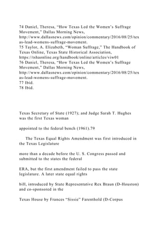 74 Daniel, Theresa, “How Texas Led the Women’s Suffrage
Movement,” Dallas Morning News,
http://www.dallasnews.com/opinion/commentary/2016/08/25/tex
as-lead-womens-suffrage-movement.
75 Taylor, A. Elizabeth, “Woman Suffrage,” The Handbook of
Texas Online, Texas State Historical Association,
https://tshaonline.org/handbook/online/articles/viw01
76 Daniel, Theresa, “How Texas Led the Women’s Suffrage
Movement,” Dallas Morning News,
http://www.dallasnews.com/opinion/commentary/2016/08/25/tex
as-lead-womens-suffrage-movement.
77 Ibid.
78 Ibid.
Texas Secretary of State (1927); and Judge Sarah T. Hughes
was the first Texas woman
appointed to the federal bench (1961).79
The Texas Equal Rights Amendment was first introduced in
the Texas Legislature
more than a decade before the U. S. Congress passed and
submitted to the states the federal
ERA, but the first amendment failed to pass the state
legislature. A later state equal rights
bill, introduced by State Representative Rex Braun (D-Houston)
and co-sponsored in the
Texas House by Frances “Sissie” Farenthold (D-Corpus
 