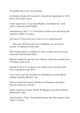 Christi)80 and in the Texas Senate
by Barbara Jordan (D-Austin),81 cleared the legislature in 1972,
and in November Texas
voters approved a Texas Equal Rights Amendment.82 And,
while a national Equal Rights
Amendment to the U. S. Constitution failed to be ratified by the
requisite number of states,
the state of Texas did vote in favor of its ratification.83
The year 1972 proved to be a landmark year for Texas
women. In addition to the state
ERA being ratified, a number of Texas women were elected to
statewide and national office.
Barbara Jordan became the first African-American woman from
a Southern state to be
elected to the U.S. Congress; six women were elected to the
Texas legislature (the most
ever) with a list that includes two Republican women (Betty
Andujar and Kay Bailey), two
African-American women (Senfronia Thompson and Eddie
Bernice Johnson), and two
Anglo-American women (Sarah Weddington and Chris Miller).
Democratic state
representative "Sissy" Farenthold became the first woman in the
nation’s history
 