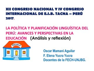 XII CONGRESO NACIONAL Y IV CONGRESO
INTERNACIONAL DE E.I.B. TACNA – PERÚ
2017.
LA POLÍTICA Y PLANIFICACIÓN LINGUÍSTICA DEL
PERÚ: AVANCES Y PERSPECTIVAS EN LA
EDUCACIÓN (Análisis y reflexión)
Oscar Mamani Aguilar
F. Elena Yucra Yucra
Docentes de la FECH-UNJBG.
 