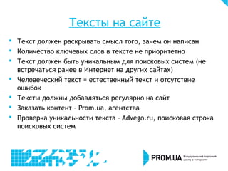 Тексты на сайте
 Текст должен раскрывать смысл того, зачем он написан
 Количество ключевых слов в тексте не приоритетно
 Текст должен быть уникальным для поисковых систем (не
встречаться ранее в Интернет на других сайтах)
 Человеческий текст = естественный текст и отсутствие
ошибок
 Тексты должны добавляться регулярно на сайт
 Заказать контент – Prom.ua, агентства
 Проверка уникальности текста – Advego.ru, поисковая строка
поисковых систем
 