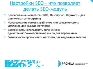 Настройки SEO – что позволяет
делать SEO-модуль
 Прописывание метатегов (Title, Description, KeyWords) для
различных групп страниц
 Использование готовых шаблонов или создание своих
шаблонов для вывода метатегов
 Возможность использовать склонения и
единственно/множественное число для переменных
 Возможность прописывать метатеги для отдельных товаров
 