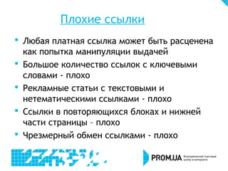 Плохие ссылки
 Любая платная ссылка может быть расценена
как попытка манипуляции выдачей
 Большое количество ссылок с ключевыми
словами - плохо
 Рекламные статьи с текстовыми и
нетематическими ссылками - плохо
 Ссылки в повторяющихся блоках и нижней
части страницы – плохо
 Чрезмерный обмен ссылками - плохо
 