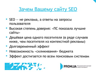 Зачем Вашему сайту SEO
 SEO — не реклама, а ответы на запросы
пользователя
 Высокая степень доверия: «ПС показала лучшие
сайты»
 Дешёвая цена одного посетителя (в ряде случаев
ниже, чем посетителя из контекстной рекламы)
 Долговременный эффект
 Невозможность «скликивания» бюджета
 Эффект достигается по всем поисковым системам
 