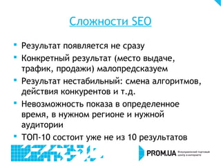 Сложности SEO
 Результат появляется не сразу
 Конкретный результат (место выдаче,
трафик, продажи) малопредсказуем
 Результат нестабильный: смена алгоритмов,
действия конкурентов и т.д.
 Невозможность показа в определенное
время, в нужном регионе и нужной
аудитории
 ТОП-10 состоит уже не из 10 результатов
 