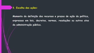 3. Escolha das ações:
Momento da definição dos recursos e prazos de ação da política,
expressas em leis, decretos, normas, resoluções ou outros atos
da administração pública.
 