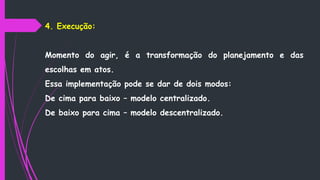 4. Execução:
Momento do agir, é a transformação do planejamento e das
escolhas em atos.
Essa implementação pode se dar de dois modos:
De cima para baixo – modelo centralizado.
De baixo para cima – modelo descentralizado.
 
