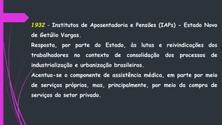 1932 - Institutos de Aposentadoria e Pensões (IAPs) - Estado Novo
de Getúlio Vargas.
Resposta, por parte do Estado, às lutas e reivindicações dos
trabalhadores no contexto de consolidação dos processos de
industrialização e urbanização brasileiros.
Acentua-se o componente de assistência médica, em parte por meio
de serviços próprios, mas, principalmente, por meio da compra de
serviços do setor privado.
 