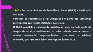 1965 - Instituto Nacional de Previdência Social (INPS) - Unificação
dos IAPs.
Vencendo as resistências a tal unificação por parte das categorias
profissionais que tinham institutos mais ricos.
O INPS consolida o componente assistencial, com marcada opção de
compra de serviços assistenciais do setor privado, concretizando o
modelo assistencial hospitalocêntrico, curativista e médico-
centrado, que terá uma forte presença no futuro SUS.
 