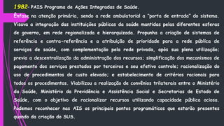 1982– PAIS Programa de Ações Integradas de Saúde.
Ênfase na atenção primária, sendo a rede ambulatorial a “porta de entrada” do sistema.
Visava a integração das instituições públicas da saúde mantidas pelas diferentes esferas
de governo, em rede regionalizada e hierarquizada. Propunha a criação de sistemas de
referência e contra-referência e a atribuição de prioridade para a rede pública de
serviços de saúde, com complementação pela rede privada, após sua plena utilização;
previa a descentralização da administração dos recursos; simplificação dos mecanismos de
pagamento dos serviços prestados por terceiros e seu efetivo controle; racionalização do
uso de procedimentos de custo elevado; e estabelecimento de critérios racionais para
todos os procedimentos. Viabilizou a realização de convênios trilaterais entre o Ministério
da Saúde, Ministério da Previdência e Assistência Social e Secretarias de Estado de
Saúde, com o objetivo de racionalizar recursos utilizando capacidade pública ociosa.
Podemos reconhecer nas AIS os principais pontos programáticos que estarão presentes
quando da criação do SUS.
 