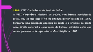 1986 - VIII Conferência Nacional de Saúde.
A VIII Conferência Nacional de Saúde, com intensa participação
social, deu-se logo após o fim da ditadura militar iniciada em 1964.
Consagrou uma concepção ampliada de saúde e o princípio da saúde
como direito universal e como dever do Estado; princípios estes que
seriam plenamente incorporados na Constituição de 1988.
 