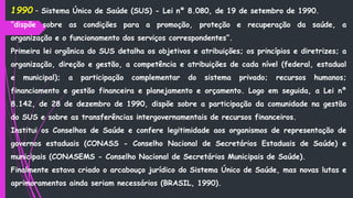 1990 - Sistema Único de Saúde (SUS) - Lei nº 8.080, de 19 de setembro de 1990.
“dispõe sobre as condições para a promoção, proteção e recuperação da saúde, a
organização e o funcionamento dos serviços correspondentes”.
Primeira lei orgânica do SUS detalha os objetivos e atribuições; os princípios e diretrizes; a
organização, direção e gestão, a competência e atribuições de cada nível (federal, estadual
e municipal); a participação complementar do sistema privado; recursos humanos;
financiamento e gestão financeira e planejamento e orçamento. Logo em seguida, a Lei nº
8.142, de 28 de dezembro de 1990, dispõe sobre a participação da comunidade na gestão
do SUS e sobre as transferências intergovernamentais de recursos financeiros.
Institui os Conselhos de Saúde e confere legitimidade aos organismos de representação de
governos estaduais (CONASS - Conselho Nacional de Secretários Estaduais de Saúde) e
municipais (CONASEMS - Conselho Nacional de Secretários Municipais de Saúde).
Finalmente estava criado o arcabouço jurídico do Sistema Único de Saúde, mas novas lutas e
aprimoramentos ainda seriam necessários (BRASIL, 1990).
 