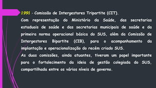 1991 - Comissão de Intergestores Tripartite (CIT).
Com representação do Ministério da Saúde, das secretarias
estaduais de saúde e das secretarias municipais de saúde e da
primeira norma operacional básica do SUS, além da Comissão de
Intergestores Bipartite (CIB), para o acompanhamento da
implantação e operacionalização do recém criado SUS.
As duas comissões, ainda atuantes, tiveram um papel importante
para o fortalecimento da ideia de gestão colegiada do SUS,
compartilhada entre os vários níveis de governo.
 