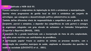 1993 - Publicada a NOB-SUS 93.
Procura restaurar o compromisso da implantação do SUS e estabelecer a municipalização.
Institui níveis progressivos de gestão local do SUS e estabelece um conjunto de
estratégias, que consagram a descentralização político-administrativa na saúde.
Também define diferentes níveis de responsabilidade e competência para a gestão do SUS
(incipiente, parcial e semiplena, a depender das competências de cada gestor) e consagra
os organismos colegiados com grau elevado de autonomia: as Comissões Intergestoras
(Tripartite e Bipartite) (BRASIL, 1993).
A população foi a grande beneficiada com a incorporação de itens de alta complexidade,
que antes eram restritos aos contribuintes da previdência.
A participação popular trouxe os usuários do sistema ao processo decisório, com a
disseminação dos conselhos municipais de saúde, ampliando as discussões das questões de
saúde na sociedade (LEVCOVITZ et al., 2001).
 