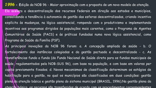 1996 - Edição da NOB 96 - Maior aproximação com a proposta de um novo modelo de atenção.
Ela acelera a descentralização dos recursos federais em direção aos estados e municípios,
consolidando a tendência à autonomia de gestão das esferas descentralizadas, criando incentivo
explícito às mudanças, na lógica assistencial, rompendo com o produtivismo e implementando
incentivos aos programas dirigidos às populações mais carentes, como o Programa de Agentes
Comunitários de Saúde (PACS) e às práticas fundadas numa nova lógica assistencial, como
Programa de Saúde da Família (PSF).
As principais inovações da NOB 96 foram: a. A concepção ampliada de saúde - b. O
fortalecimento das instâncias colegiadas e da gestão pactuada e descentralizada - c. As
transferências fundo a fundo (do Fundo Nacional de Saúde direto para os fundos municipais de
saúde, regulamentados pela NOB-SUS 96), com base na população, e com base em valores per
capita previamente fixados; d. Novos mecanismos de classificação determinam os estágios de
habilitação para a gestão, no qual os municípios são classificados em duas condições: gestão
plena da atenção básica e gestão plena do sistema municipal (BRASIL, 1996).Na gestão plena da
 