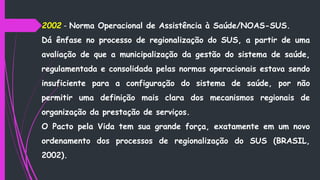 2002 - Norma Operacional de Assistência à Saúde/NOAS-SUS.
Dá ênfase no processo de regionalização do SUS, a partir de uma
avaliação de que a municipalização da gestão do sistema de saúde,
regulamentada e consolidada pelas normas operacionais estava sendo
insuficiente para a configuração do sistema de saúde, por não
permitir uma definição mais clara dos mecanismos regionais de
organização da prestação de serviços.
O Pacto pela Vida tem sua grande força, exatamente em um novo
ordenamento dos processos de regionalização do SUS (BRASIL,
2002).
 