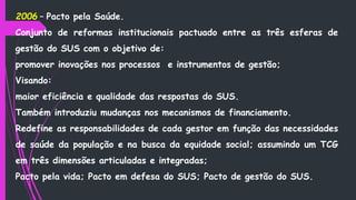 2006 – Pacto pela Saúde.
Conjunto de reformas institucionais pactuado entre as três esferas de
gestão do SUS com o objetivo de:
promover inovações nos processos e instrumentos de gestão;
Visando:
maior eficiência e qualidade das respostas do SUS.
Também introduziu mudanças nos mecanismos de financiamento.
Redefine as responsabilidades de cada gestor em função das necessidades
de saúde da população e na busca da equidade social; assumindo um TCG
em três dimensões articuladas e integradas;
Pacto pela vida; Pacto em defesa do SUS; Pacto de gestão do SUS.
 
