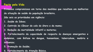 Pacto pela Vida
Firmados compromissos em torno das medidas que resultem em melhorias
da situação de saúde da população brasileira.
São seis as prioridades em vigência:
1. Saúde do Idoso;
2. Controle do Câncer do colo do útero e da mama;
3. Redução da mortalidade infantil e materna;
4. Fortalecimento da capacidade de resposta às doenças emergentes e
endemias, com ênfase na dengue, hanseníase, tuberculose, malária e
influenza;
5. Promoção da Saúde;
6. Fortalecimento da Atenção Básica.
 