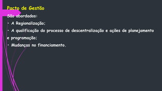 Pacto de Gestão
São abordados:
• A Regionalização;
• A qualificação do processo de descentralização e ações de planejamento
e programação;
• Mudanças no financiamento.
 