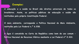A educação e a saúde no Brasil são direitos universais de todos os
brasileiros. Assim, as políticas públicas de educação e saúde são
instituídas pela própria Constituição Federal.
O meio ambiente, corresponde a Política Nacional do Meio Ambiente,
instituída pela Lei Federal n.º 6.938.
A água é concebida na Carta da República como bem de uso comum -
Política Nacional de Recursos Hídrico mediante a Lei Federal nº 9.433.
Exemplos:
 
