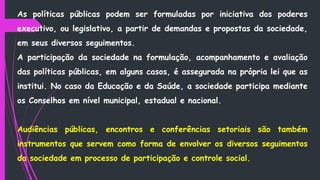 As políticas públicas podem ser formuladas por iniciativa dos poderes
executivo, ou legislativo, a partir de demandas e propostas da sociedade,
em seus diversos seguimentos.
A participação da sociedade na formulação, acompanhamento e avaliação
das políticas públicas, em alguns casos, é assegurada na própria lei que as
institui. No caso da Educação e da Saúde, a sociedade participa mediante
os Conselhos em nível municipal, estadual e nacional.
Audiências públicas, encontros e conferências setoriais são também
instrumentos que servem como forma de envolver os diversos seguimentos
da sociedade em processo de participação e controle social.
 