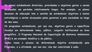 Os planos estabelecem diretrizes, prioridades e objetivos gerais a serem
alcançados em períodos relativamente longos. Por exemplo, os planos
decenais de educação tem o sentido de estabelecer objetivos e metas
estratégicas a serem alcançados pelos governos e pela sociedade ao longo
de dez anos.
Os programas estabelecem, por sua vez, objetivos gerais e específicos
focados em determinado tema, público, conjunto institucional ou área
geográfica. O Programa Nacional de Capacitação de Gestores Ambientais
(PNC) é um exemplo temático e de público.
Ações visam o alcance de determinado objetivo estabelecido pelo
Programa, e a atividade, por sua vez, visa dar concretude à ação.
 