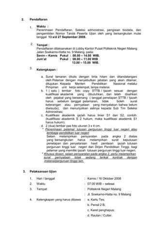 2.    Pendaftaran

      1.   Waktu :
           Penerimaan Pendaftaran, Seleksi administrasi, pengisian biodata, dan
           pengambilan Nomor Tanda Peserta Ujian oleh yang bersangkutan mulai
           tanggal 13 s/d 27 September 2008.

      2.   Tempat :
           Pendaftaran dilaksanakan di Lobby Kantor Pusat Politeknik Negeri Malang
           Jalan Soekarno-Hatta no. 9 Malang, pada:
           Senin – Kamis Pukul : 08.00 – 14.00 WIB.
           Jum’at           Pukul : 08.00 – 11.00 WIB
                                    13.00 – 15.00 WIB.
      3.   Kelengkapan :

              a. Surat lamaran ditulis dengan tinta hitam dan ditandatangani
                  oleh Pelamar dengan menyebutkan jabatan yang akan dilamar,
                  ditujukan Kepada Menteri          Pendidikan     Nasional melalui
                  Pimpinan unit kerja setempat, tanpa materai.
              b. 1 ( satu ) lembar foto copy STTB / Ijazah sesuai dengan
                  kualifikasi akademik yang dibutuhkan, dan telah disahkan
                  oleh pejabat yang berwenang ( tanggal penetapan STTB / Ijazah
                  harus sebelum tanggal pelamaran, tidak              boleh     surat
                  keterangan atau pernyataan yang menyatakan bahwa belum
                  diwisuda), dan menunjukkan aslinya kepada Sub Tim Seleksi
                  Administrasi;
              c. Kualifikasi akademik ijazah harus linier S1 dan S2, contoh:
                  (kualifikasi akademik S 2 hukum, maka kualifikasi akademik S1
                  harus hukum).
              d. 2 (dua) lembar pas foto ukuran 3 x 4 cm.
               * Penerimaan pelamar lulusan perguruan tinggi luar negeri atau
                   lembaga pendidikan luar negeri
                   Selain melampirkan persyaratan pada angka 2 diatas
                   yang bersangkutan harus melampirkan surat keputusan
                   penetapan dan penyetaraan hasil penilaian ijazah lulusan
                   perguruan tinggi luar negeri dari Dirjen Pendidikan Tinggi, bagi
                   pelamar yang memiliki ijazah lulusan perguruan tinggi luar negeri;
               * Khusus dosen, selain persyaratan pada angka 2, perlu melampirkan
                 surat pernyataan tidak sedang terikat kontrak dengan
                 instansi/perguruan tinggi lain.


 3.   Pelaksanaan Ujian

      1.   Hari / tanggal                     : Kamis / 16 Oktober 2008
      2.   Waktu                              : 07.00 WIB – selesai
      3.   Tempat                             : Politeknik Negeri Malang
                                              : Jl. Soekarno-Hatta no. 9 Malang
      4.   Kelengkapan yang harus dibawa      : a. Kartu Tes;
                                                b. Pensil 2 B;
                                                c. Karet penghapus;
                                                d. Rautan / Cutter.
 
