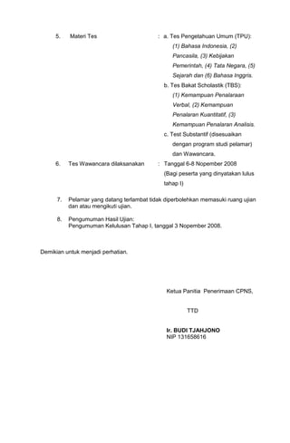 5.    Materi Tes                       : a. Tes Pengetahuan Umum (TPU):
                                                 (1) Bahasa Indonesia, (2)
                                                 Pancasila, (3) Kebijakan
                                                 Pemerintah, (4) Tata Negara, (5)
                                                 Sejarah dan (6) Bahasa Inggris.
                                              b. Tes Bakat Scholastik (TBS):
                                                 (1) Kemampuan Penalaraan
                                                 Verbal, (2) Kemampuan
                                                 Penalaran Kuantitatif, (3)
                                                 Kemampuan Penalaran Analisis.
                                              c. Test Substantif (disesuaikan
                                                 dengan program studi pelamar)
                                                 dan Wawancara.
     6.    Tes Wawancara dilaksanakan       : Tanggal 6-8 Nopember 2008
                                              (Bagi peserta yang dinyatakan lulus
                                              tahap I)

      7.   Pelamar yang datang terlambat tidak diperbolehkan memasuki ruang ujian
           dan atau mengikuti ujian.

      8.   Pengumuman Hasil Ujian:
           Pengumuman Kelulusan Tahap I, tanggal 3 Nopember 2008.



Demikian untuk menjadi perhatian.




                                               Ketua Panitia Penerimaan CPNS,


                                                         TTD


                                               Ir. BUDI TJAHJONO
                                               NIP 131658616
 