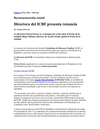 Política |4 Nov 2011 - 9:05 am

Reestructuración estatal

Directora del ICBF presenta renuncia
Por: Elespectador.com

La directora Elvira Forero se va después de varios años al frente de la
entidad. Diego Molano, director de Acción Social, quedó al frente de la
entidad.



La renuncia de la directora del Instituto Colombiano de Bienestar Familiar (ICBF) se
presenta dentro del proceso de reestructuración estatal que anunció el presidente de la
República, y que este viernes se conocerá en detalle todo el proceso.

La directora del ICBF se encontraba al frente de la entidad desde la administración
Uribe.

Elvira Forero argumentó en su carta de renuncia presentada ante el Mandatario de los
colombianos que deja el cargo por razones personales.

El cara a cara por el ICBF

Esta semana “Elvira Forero convirtió el Instituto Colombiano de Bienestar Familiar (ICBF)
en un monstruo que se alimenta de contratar”. Esa fue la denuncia que hizo ayer la
representante a la Cámara Ángela María Robledo, del Partido Verde, en un debate de
control político en la Comisión Séptima de la corporación legislativa, en el que denunció
que dicha entidad no ejerce un control sobre dichos contratos, que el manejo de éstos es
excesivamente centralizado y que incluso se han firmado convenios con empresas ya
liquidadas.

“Es un monstruo que sólo se ocupa de contratar, contratar y contratar, mientras que la
garantía de derechos de las poblaciones más pobres y vulnerables está en veremos”,
aseguró la congresista en el cara a cara con Forero, quien desde 2006 ostenta la dirección
del ICBF, entidad que maneja un presupuesto de cerca de cuatro billones de pesos. Robledo
recordó, además, que la gestión de Forero ha sido calificada por la Procuraduría y la
Contraloría como “desfavorable e ineficiente”.

A pesar de que la directora del ICBF ha defendido su administración afirmando que redujo
los programas de 150 a 12 y respondió a las acusaciones haciendo un balance de su gestión,
la parlamentaria de los verdes insistió en que la excesiva concentración de los recursos y la
contratación de la institución sólo ha traído problemas de transparencia, incremento de los
 
