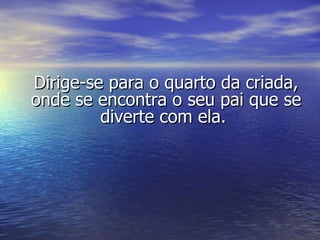 Dirige-se para o quarto da criada, onde se encontra o seu pai que se diverte com ela.  