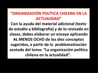“ ORGANIZACIÓN POLÍTICA CHILENA EN LA ACTUALIDAD” Con la ayuda del material adicional (texto de estudio y bibliografía) y de lo revisado en clases, debes elaborar un ensayo aplicando AL MENOS OCHO de los diez conceptos sugeridos, a partir de la  problematización acotada del tema: “La organización política chilena en la actualidad”.  