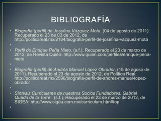 • Biografía (perfil) de Josefina Vázquez Mota. (04 de agosto de 2011).
  Recuperado el 23 de 03 de 2012, de
  http://politicareal.mx/2184/biografia-perfil-de-josefina-vazquez-mota
•
• Perfil de Enrique Peña Nieto. (s.f.). Recuperado el 23 de marzo de
  2012, de Revista Quién: http://www.quien.com/perfiles/enrique-pena-
  nieto
•
• Biografía (perfil) de Andrés Manuel López Obrador. (15 de agoso de
  2011). Recuperado el 23 de agosto de 2012, de Política Real:
  http://politicareal.mx/2596/biografia-perfil-de-andres-manuel-lopez-
  obrador
•
• Síntesis Curriculares de nuestros Socios Fundadores: Gabriel
  Quadri de la Torre . (s.f.). Recuperado el 23 de marzo de 2012, de
  SIGEA: http://www.sigea.com.mx/curriculum.htm#top
•
 