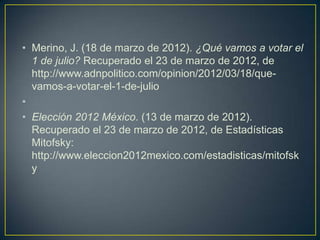 • Merino, J. (18 de marzo de 2012). ¿Qué vamos a votar el
  1 de julio? Recuperado el 23 de marzo de 2012, de
  http://www.adnpolitico.com/opinion/2012/03/18/que-
  vamos-a-votar-el-1-de-julio
•
• Elección 2012 México. (13 de marzo de 2012).
  Recuperado el 23 de marzo de 2012, de Estadísticas
  Mitofsky:
  http://www.eleccion2012mexico.com/estadisticas/mitofsk
  y
 
