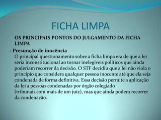 FICHA LIMPA
 OS PRINCIPAIS PONTOS DO JULGAMENTO DA FICHA
   LIMPA
- Presunção de inocência
   O principal questionamento sobre a ficha limpa era de que a lei
   seria inconstitucional ao tornar inelegíveis políticos que ainda
   poderiam recorrer da decisão. O STF decidiu que a lei não viola o
   princípio que considera qualquer pessoa inocente até que ela seja
   condenada de forma definitiva. Essa decisão permite a aplicação
   da lei a pessoas condenadas por órgão colegiado
   (tribunais com mais de um juiz), mas que ainda podem recorrer
   da condenação.
 