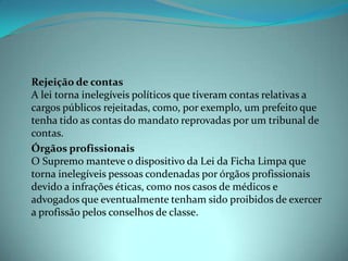 - Rejeição de contas
  A lei torna inelegíveis políticos que tiveram contas relativas a
  cargos públicos rejeitadas, como, por exemplo, um prefeito que
  tenha tido as contas do mandato reprovadas por um tribunal de
  contas.
- Órgãos profissionais
  O Supremo manteve o dispositivo da Lei da Ficha Limpa que
  torna inelegíveis pessoas condenadas por órgãos profissionais
  devido a infrações éticas, como nos casos de médicos e
  advogados que eventualmente tenham sido proibidos de exercer
  a profissão pelos conselhos de classe.
 