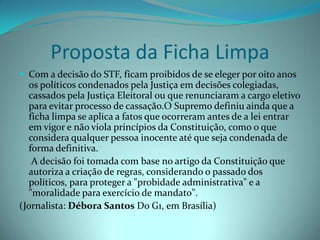 Proposta da Ficha Limpa
 Com a decisão do STF, ficam proibidos de se eleger por oito anos
  os políticos condenados pela Justiça em decisões colegiadas,
  cassados pela Justiça Eleitoral ou que renunciaram a cargo eletivo
  para evitar processo de cassação.O Supremo definiu ainda que a
  ficha limpa se aplica a fatos que ocorreram antes de a lei entrar
  em vigor e não viola princípios da Constituição, como o que
  considera qualquer pessoa inocente até que seja condenada de
  forma definitiva.
   A decisão foi tomada com base no artigo da Constituição que
  autoriza a criação de regras, considerando o passado dos
  políticos, para proteger a "probidade administrativa" e a
  "moralidade para exercício de mandato".
(Jornalista: Débora Santos Do G1, em Brasília)
 
