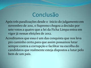 Conclusão
Após três paralizações desde o ínicio do julgamento em
 novembro de 2011, o Supremo chegou a decisão por
 sete votos a quatro que a lei da Ficha Limpa entra em
 vigor já nessas eleições de 2012.
Acreditamos que essa é um das conquista que nos leva
 pro caminho certo,para que assim possamos lutar
 sempre contra a corrupção e facilitar na escolha do
 candidatos que realmente esteja dispostos a lutar pelo
 bem de um país.
 