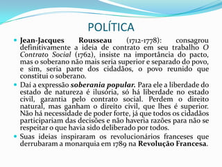 POLÍTICA
 Jean-Jacques       Rousseau        (1712-1778):  consagrou
  definitivamente a ideia de contrato em seu trabalho O
  Contrato Social (1762), insiste na importância do pacto,
  mas o soberano não mais seria superior e separado do povo,
  e sim, seria parte dos cidadãos, o povo reunido que
  constitui o soberano.
 Daí a expressão soberania popular. Para ele a liberdade do
  estado de natureza é ilusória, só há liberdade no estado
  civil, garantia pelo contrato social. Perdem o direito
  natural, mas ganham o direito civil, que lhes é superior.
  Não há necessidade de poder forte, já que todos os cidadãos
  participariam das decisões e não haveria razões para não se
  respeitar o que havia sido deliberado por todos.
 Suas ideias inspiraram os revolucionários franceses que
  derrubaram a monarquia em 1789 na Revolução Francesa.
 