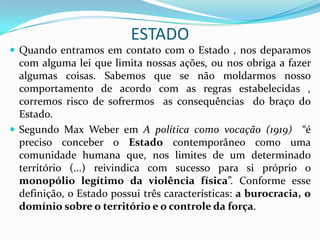 ESTADO
 Quando entramos em contato com o Estado , nos deparamos
  com alguma lei que limita nossas ações, ou nos obriga a fazer
  algumas coisas. Sabemos que se não moldarmos nosso
  comportamento de acordo com as regras estabelecidas ,
  corremos risco de sofrermos as consequências do braço do
  Estado.
 Segundo Max Weber em A política como vocação (1919) “é
  preciso conceber o Estado contemporâneo como uma
  comunidade humana que, nos limites de um determinado
  território (...) reivindica com sucesso para si próprio o
  monopólio legítimo da violência física”. Conforme esse
  definição, o Estado possui três características: a burocracia, o
  domínio sobre o território e o controle da força.
 