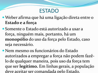 ESTADO
 Weber afirma que há uma ligação direta entre o
  Estado e a força
 Somente o Estado está autorizado a usar a
  força, ninguém mais, portanto, há um
  monopólio do uso da força pelo Estado, caso
  seja necessário.
 Nem mesmo os funcionários do Estado
  autorizados a empregar a força não podem fazê-
  lo de qualquer maneira, pois uso da força tem
  que ser legítimo. Em linhas gerais, a população
  deve aceitar ser comandada pelo Estado.
 