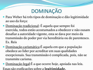 DOMINAÇÃO
 Para Weber há três tipos de dominação e dão legitimidade
  ao uso da força:
 Dominação tradicional: É aquela que sempre foi
  exercida, todos estão acostumados a obedecer e não ousam
  desafiar a autoridade vigente, esta se dava por meio da
  transmissão do poder por via hereditária ou de parentesco.
  Ex. Reis
 Dominação carismática:É aquela em que a população
  obedece ao líder por acreditar em suas qualidades
  excepcionais. Sua transmissão é complicada, pois, não se
  transmite carisma.
 Dominação legal:É a que ocorre hoje, apoiada nas leis.
Essas são explicações sobre a legitimidade.
 