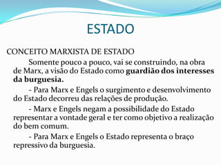ESTADO
CONCEITO MARXISTA DE ESTADO
     Somente pouco a pouco, vai se construindo, na obra
 de Marx, a visão do Estado como guardião dos interesses
 da burguesia.
     - Para Marx e Engels o surgimento e desenvolvimento
 do Estado decorreu das relações de produção.
     - Marx e Engels negam a possibilidade do Estado
 representar a vontade geral e ter como objetivo a realização
 do bem comum.
     - Para Marx e Engels o Estado representa o braço
 repressivo da burguesia.
 