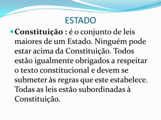 ESTADO
 Constituição : é o conjunto de leis
 maiores de um Estado. Ninguém pode
 estar acima da Constituição. Todos
 estão igualmente obrigados a respeitar
 o texto constitucional e devem se
 submeter às regras que este estabelece.
 Todas as leis estão subordinadas à
 Constituição.
 