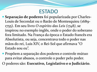 ESTADO
 Separação de poderes foi popularizada por Charles-
  Louis de Secondat ou o Barão de Montesquieu (1689-
  1755). Em seu livro O espírito das Leis (1748), se
  inspirou no exemplo inglês, onde o poder do soberano
  fora limitado. Na França da época o Estado francês era
  Absolutista, ou seja, concentrava todo o poder nas
  mãos do rei, Luis XIV, o Rei-Sol que afirmava “O
  Estado sou eu”.
 Propõem a separação dos poderes e controle mútuo
  para evitar abusos, o controle o poder pelo poder.
O poderes são: Executivo, Legislativo e o Judiciário.
 