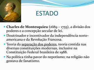 ESTADO
 Charles de Montesquieu (1689 – 1755), a divisão dos
  poderes e a concepção secular de lei.
 Doutrinador e incentivador da independência norte-
  americana e da Revolução Francesa.
 Teoria da separação dos poderes, teoria contida nas
  diversas constituições modernas, inclusive na
  Constituição Federal brasileira de 1988.
 Na política tinha pavor do nepotismo; na religião não
  gostava de fanatismo.
 