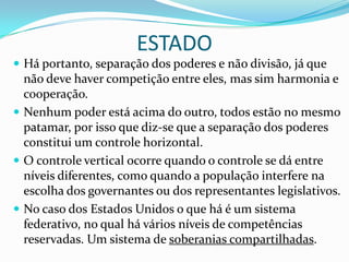 ESTADO
 Há portanto, separação dos poderes e não divisão, já que
  não deve haver competição entre eles, mas sim harmonia e
  cooperação.
 Nenhum poder está acima do outro, todos estão no mesmo
  patamar, por isso que diz-se que a separação dos poderes
  constitui um controle horizontal.
 O controle vertical ocorre quando o controle se dá entre
  níveis diferentes, como quando a população interfere na
  escolha dos governantes ou dos representantes legislativos.
 No caso dos Estados Unidos o que há é um sistema
  federativo, no qual há vários níveis de competências
  reservadas. Um sistema de soberanias compartilhadas.
 