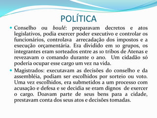 POLÍTICA
 Conselho     ou boulé: preparavam decretos e atos
  legislativos, podia exercer poder executivo e controlar os
  funcionários, controlava arrecadação dos impostos e a
  execução orçamentária. Era dividido em 10 grupos, os
  integrantes eram sorteados entre as 10 tribos de Atenas e
  revezavam o comando durante o ano. Um cidadão só
  poderia ocupar esse cargo um vez na vida.
 Magistrados: executavam as decisões do conselho e da
  assembléia, podiam ser escolhidos por sorteio ou voto.
  Uma vez escolhidos, era submetidos a um processo com
  acusação e defesa e se decidia se eram dignos de exercer
  o cargo. Doavam parte de seus bens para a cidade,
  prestavam conta dos seus atos e decisões tomadas.
 